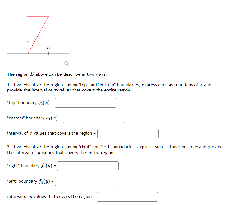 7.
The region D above can be describe in two ways.
1. If we visualize the region having "top" and "bottom" boundaries, express each as functions of a and
provide the interval of -values that covers the entire region.
"top" boundary g2 (x) -
"bottom" boundary 9₁(x) =
interval of values that covers the region
2. If we visualize the region having "right" and "left" boundaries, express each as functions of y and provide
the interval of y-values that covers the entire region.
"right" boundary f2(y) =
"left" boundary f₁(y) =
interval of y values that covers the region