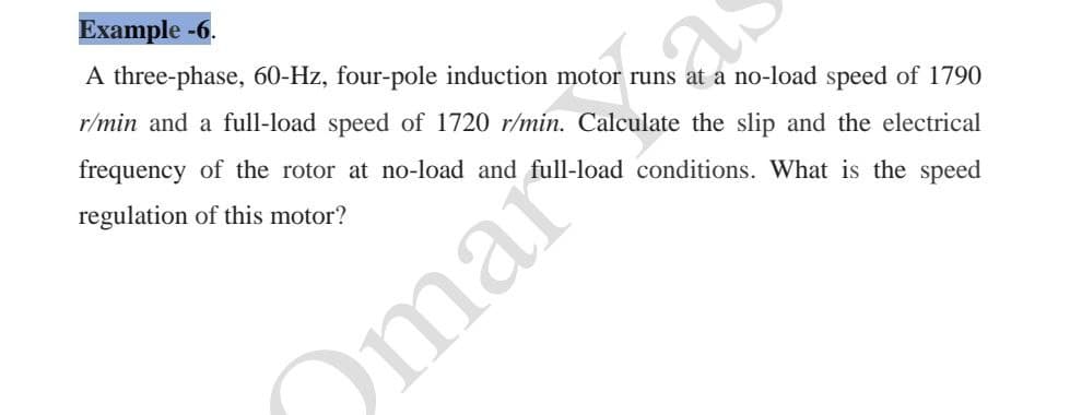 Example -6.
A three-phase, 60-Hz, four-pole induction motor runs at a no-load speed of 1790
r/min and a full-load speed of 1720 r/min. Calculate the slip and the electrical
frequency of the rotor at no-load and full-load conditions. What is the speed
regulation of this motor?
Omar
