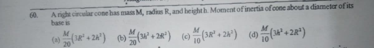 Aright circular cone has mass M, radius R, and height h. Moment of inertia of cone about a diameter of its
base is
60.
M
(3R² + 2k*) (b)(34 + 2R°) (e)
(3R² + 2h*) (d) (3*+2R*)
(a)
20
20
10
