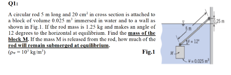 Q1:
A circular rod 5 m long and 20 cm? in cross section is attached to
a block of volume 0.025 m³ immersed in water and to a wall as
0.25 m
shown in Fig.1. If the rod mass is 1.25 kg and makes an angle of
12 degrees to the horizontal at equilibrium. Find the mass of the
block M. If the mass M is released from the rod, how much of the
rod will remain submerged at equilibrium.
(pw = 10³ kg/m³)
5m
10= 12
Fig.1
M -
¥ = 0.025 m³
E

