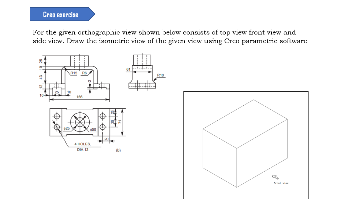 Creo exercise
For the given orthographic view shown below consists of top view front view and
side view. Draw the isometric view of the given view using Creo parametric software
61
\R15
R6
R10
10
10
166
025
650
4 HOLES
DIA 12
(b)
Front view
$12, 43 10 25
