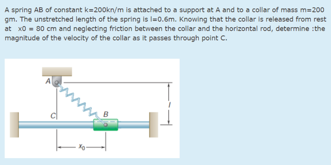 A spring AB of constant k=200kn/m is attached to a support at A and to a collar of mass m=200
gm. The unstretched length of the spring is l=0.6m. Knowing that the collar is released from rest
at x0 = 80 cm and neglecting friction between the collar and the horizontal rod, determine :the
magnitude of the velocity of the collar as it passes through point C.
www
A
