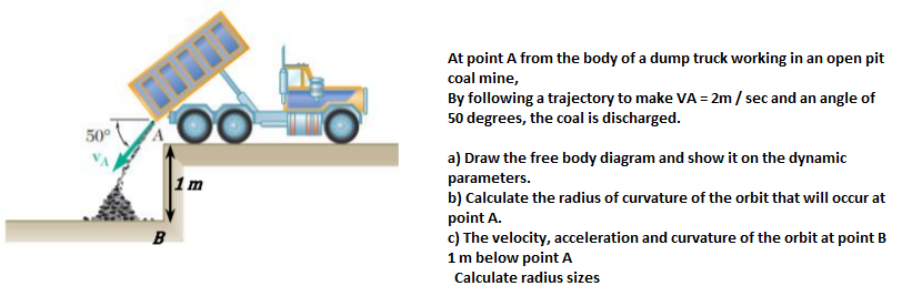 At point A from the body of a dump truck working in an open pit
coal mine,
By following a trajectory to make VA = 2m/ sec and an angle of
50 degrees, the coal is discharged.
50°
a) Draw the free body diagram and show it on the dynamic
parameters.
b) Calculate the radius of curvature of the orbit that will occur at
point A.
c) The velocity, acceleration and curvature of the orbit at point B
1m below point A
1m
B
Calculate radius sizes
