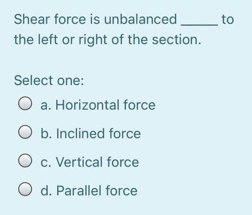 Shear force is unbalanced
to
the left or right of the section.
Select one:
a. Horizontal force
O b. Inclined force
O c. Vertical force
d. Parallel force
