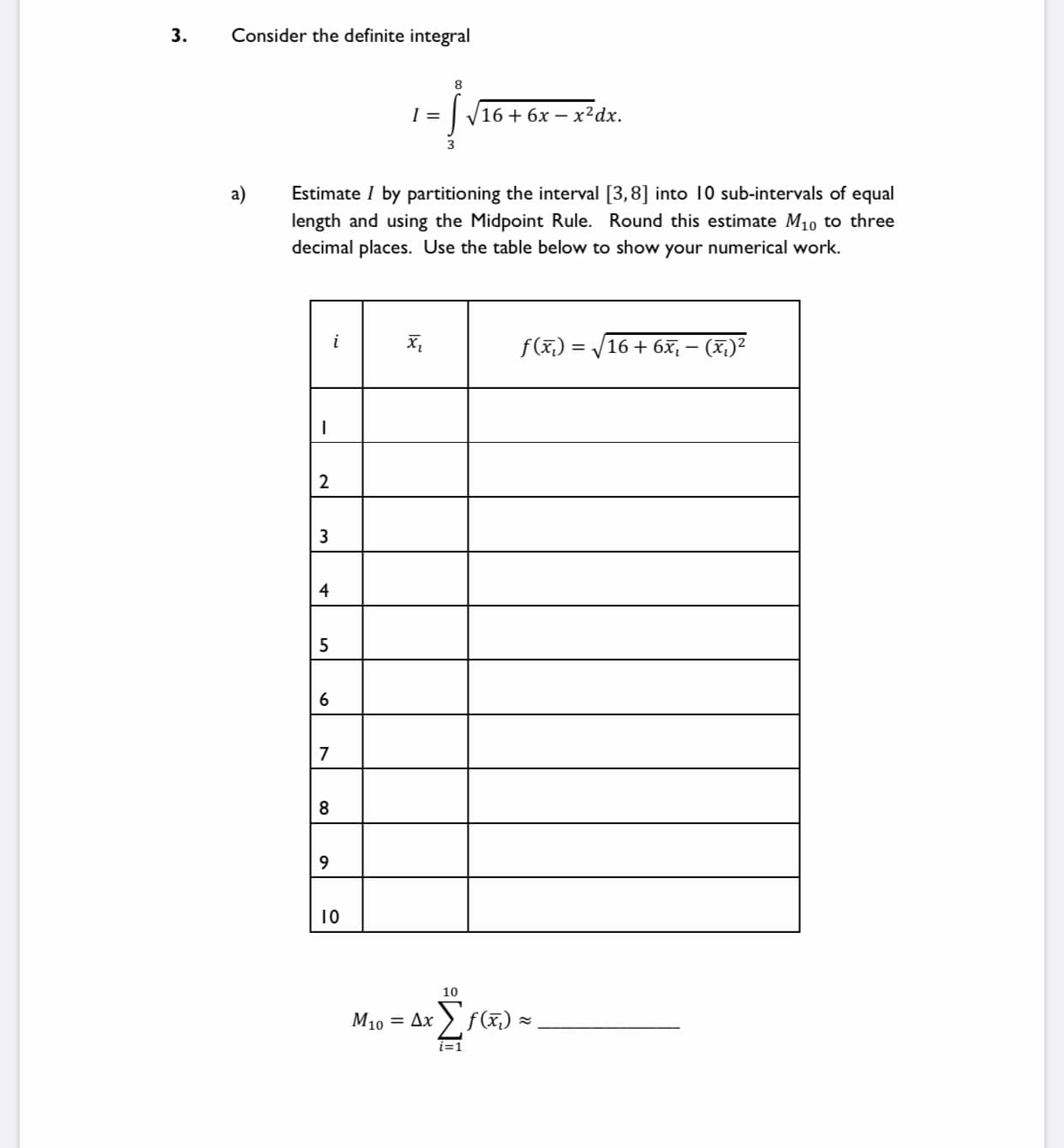 3.
Consider the definite integral
8
V16 + 6x – x²dx.
a)
Estimate I by partitioning the interval [3,8] into 10 sub-intervals of equal
length and using the Midpoint Rule. Round this estimate M10 to three
decimal places. Use the table below to show your numerical work.
f(x,) = /
16 + 6x, – (X,)²
2
4
6
7
8
10
10
M10 = Ax > f(x,) =
i=1
