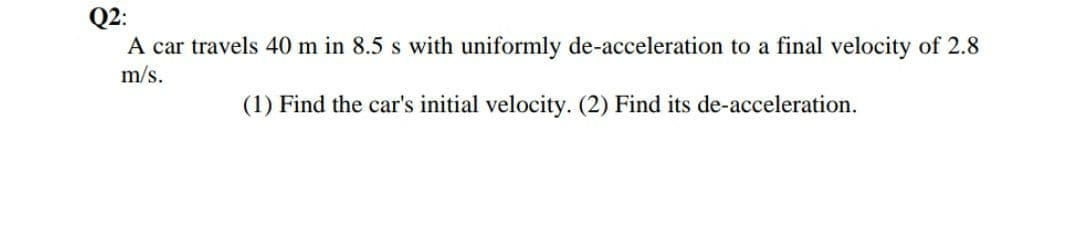 Q2:
A car travels 40 m in 8.5 s with uniformly de-acceleration to a final velocity of 2.8
m/s.
(1) Find the car's initial velocity. (2) Find its de-acceleration.
