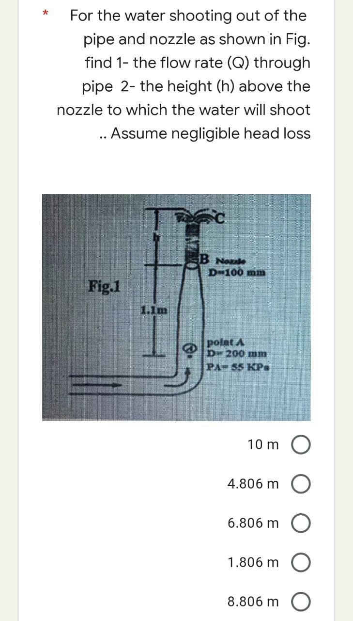 *
For the water shooting out of the
pipe and nozzle as shown in Fig.
find 1- the flow rate (Q) through
pipe 2- the height (h) above the
nozzle to which the water will shoot
.. Assume negligible head loss
Fig.1
1.1m
O
B Noule
D-100 mm
point A
D- 200 mm
PA 55 KPa
10 m
4.806 m
O
6.806 m O
1.806 m O
8.806 m
O