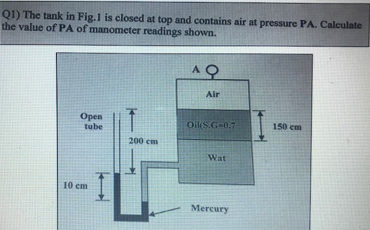 Q1) The tank in Fig.1 is closed at top and contains air at pressure PA. Calculate
the value of PA of manometer readings shown.
Open
tube
10 cm
200 cm
AQ
Air
Oil(S.G=0.7
Wat
Mercury
150 cm