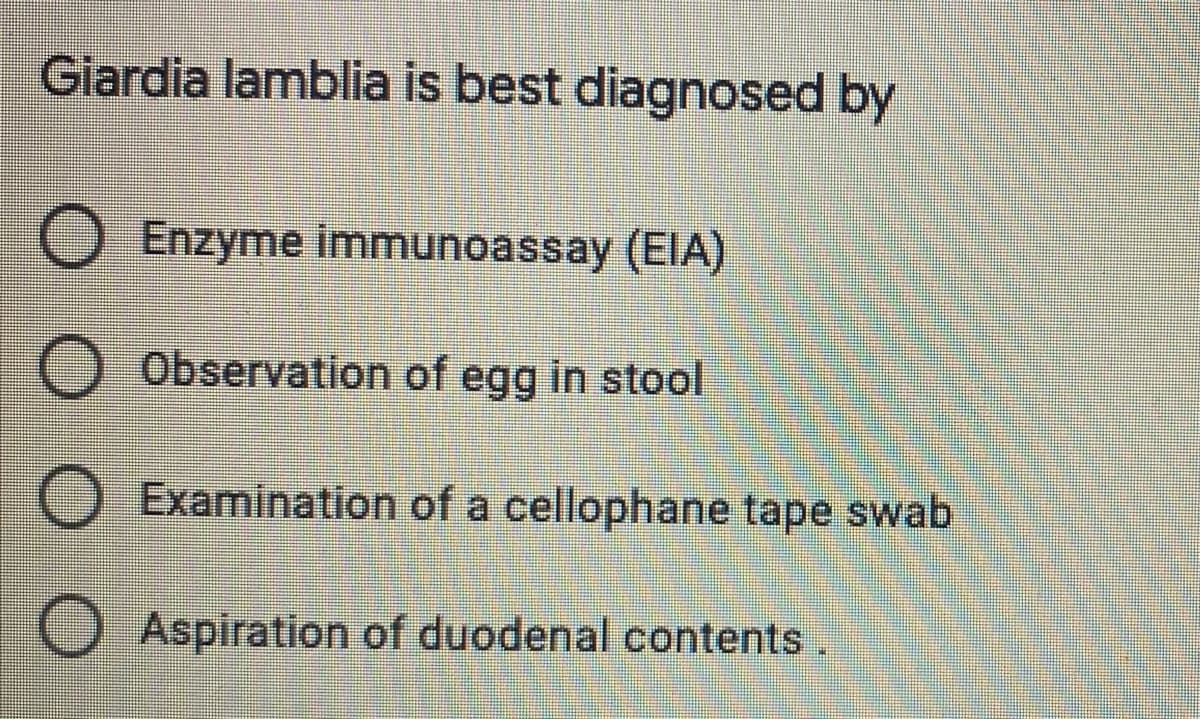 Giardia lamblia is best diagnosed by
O Enzyme immunoassay (EIA)
O Observation of egg in stool
O Examination of a cellophane tape swab
O Aspiration of duodenal contents.
