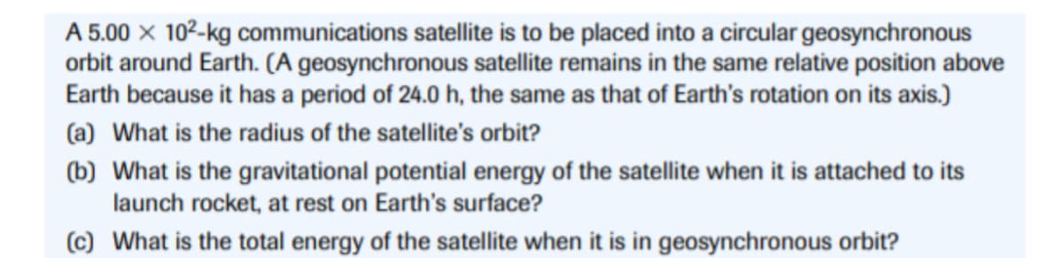 A 5.00 × 10²-kg communications satellite is to be placed into a circular geosynchronous
orbit around Earth. (A geosynchronous satellite remains in the same relative position above
Earth because it has a period of 24.0 h, the same as that of Earth's rotation on its axis.)
(a) What is the radius of the satellite's orbit?
(b) What is the gravitational potential energy of the satellite when it is attached to its
launch rocket, at rest on Earth's surface?
(c) What is the total energy of the satellite when it is in geosynchronous orbit?
