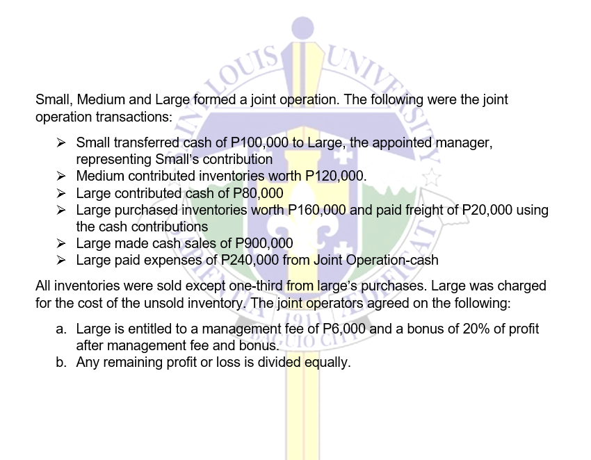 UNIV
Small, Medium and Large formed a joint operation. The following were the joint
operation transactions:
10 N
LOUIS
> Small transferred cash of P100,000 to Large, the appointed manager,
representing Small's contribution
> Medium contributed inventories worth P120,000.
Large contributed cash of P80,000
> Large purchased inventories worth P160,000 and paid freight of P20,000 using
the cash contributions
➤ Large made cash sales of P900,000
➤
Large paid expenses of P240,000 from Joint sh
All inventories were sold except one-third from large's purchases. Large was charged
for the cost of the unsold inventory. The joint operators agreed on the following:
a. Large is
is entitled to a management fee of of P6,000 and a bonus of 20% of profit
entitled to a management fee of P6,000 and a bonus of 20% of
profit
after management fee and bonus.
b. Any remaining profit or loss is divided equally.