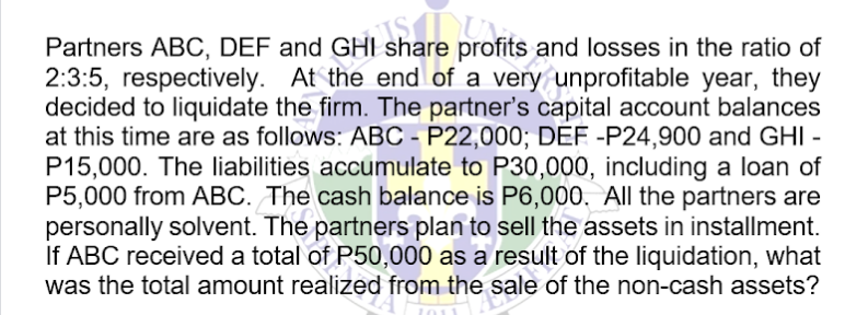 Partners ABC, DEF and GHI share profits and losses in the ratio of
share
2:3:5, respectively. At the end of a very unprofitable year, they
decided to liquidate the firm. The partner's capital account balances
at this time are as follows: ABC - P22,000; DEF -P24,900 and GHI -
P15,000. The liabilities accumulate to P30,000, including a loan of
P5,000 from ABC. The cash balance is P6,000. All the partners are
personally solvent. The partners plan to sell the assets in installment.
If ABC received a total of P50,000 as a result of the liquidation, what
was the total amount realized from the sale of the non-cash assets?