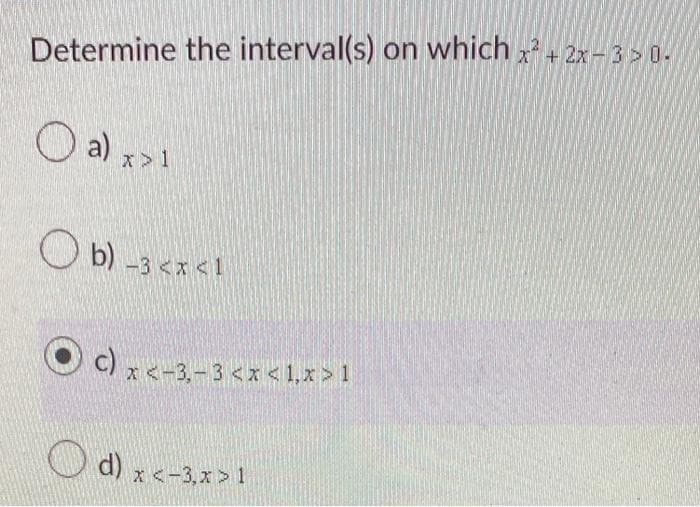 Determine the interval(s) on which x² + 2x-3 > 0.
O a) x>1
Ob) -3 <x<1
Oc) x <-
c) x <-3,-3 <x< 1,x>1
d) x <-3,x>1