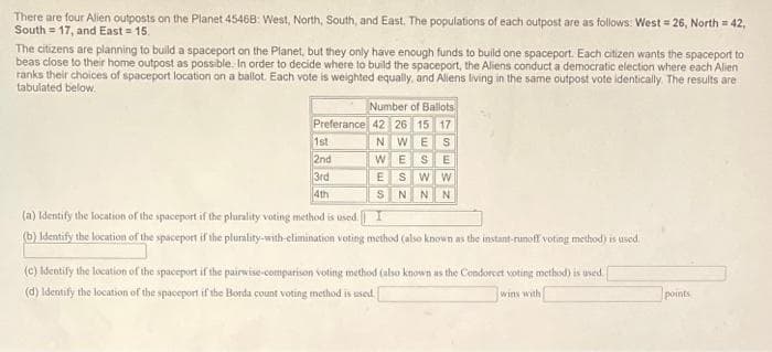 There are four Alien outposts on the Planet 45468: West, North, South, and East. The populations of each outpost are as follows: West = 26, North = 42,
South = 17, and East = 15.
The citizens are planning to build a spaceport on the Planet, but they only have enough funds to build one spaceport. Each citizen wants the spaceport to
beas close to their home outpost as possible. In order to decide where to build the spaceport, the Aliens conduct a democratic election where each Alien
ranks their choices of spaceport location on a ballot. Each vote is weighted equally, and Aliens living in the same outpost vote identically. The results are
tabulated below.
Number of Ballots
Preferance 42 26 15 17
NWES
1st
2nd
3rd
4th
WES E
SW W
N N N
VES
(a) Identify the location of the spaceport if the plurality voting method is used. I
(b) Identify the location of the spaceport if the plurality-with-elimination voting method (also known as the instant-runoff voting method) is used.
(c) Identify the location of the spaceport if the pairwise-comparison voting method (also known as the Condorcet voting method) is used.
(d) Identify the location of the spaceport if the Borda count voting method is used.
wins with
points