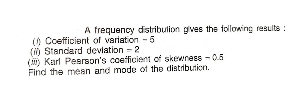 A frequency distribution gives the following results :
(i) Coefficient of variation = 5
(ii) Standard deviation = 2
(iii) Karl Pearson's coefficient of skewness = 0.5
Find the mean and mode of the distribution.
