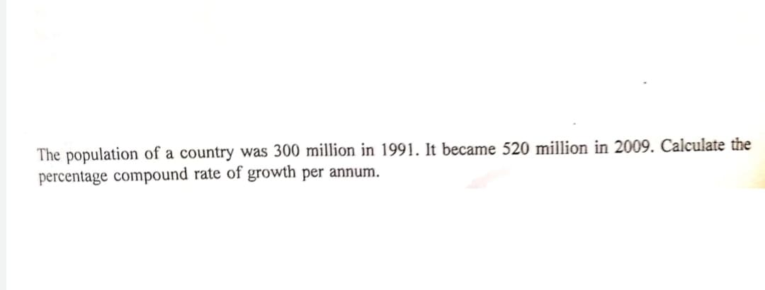 The population of a country was 300 million in 1991. It became 520 million in 2009. Calculate the
percentage compound rate of growth per annum.
