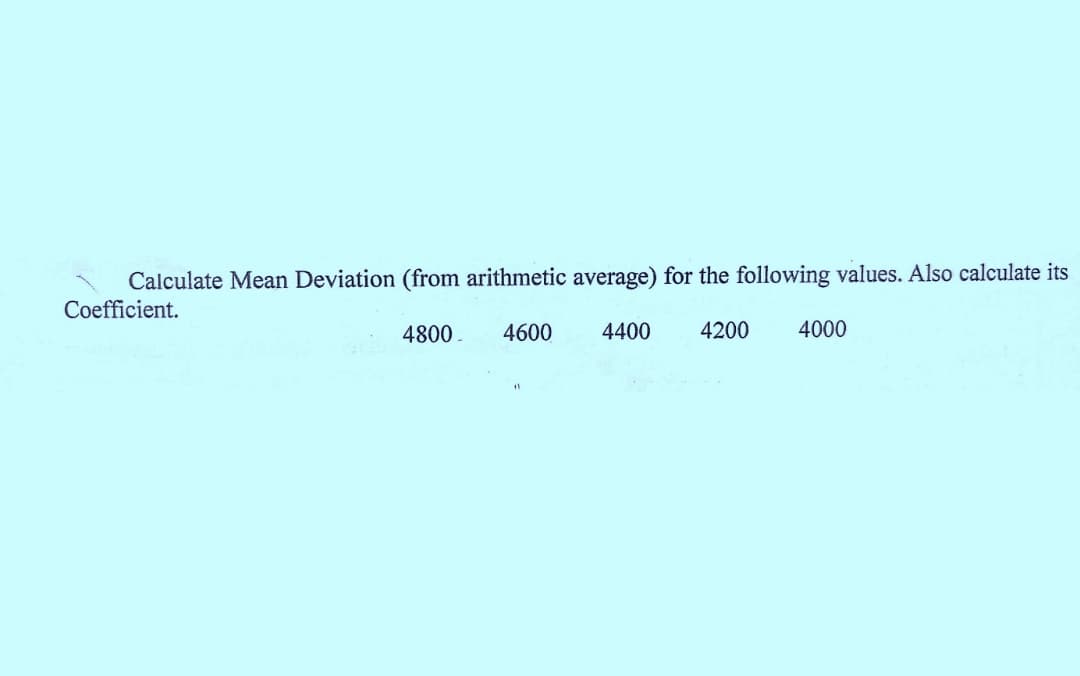 Calculate Mean Deviation (from arithmetic average) for the following values. Also calculate its
Coefficient.
4800.
4600
4400
4200
4000
