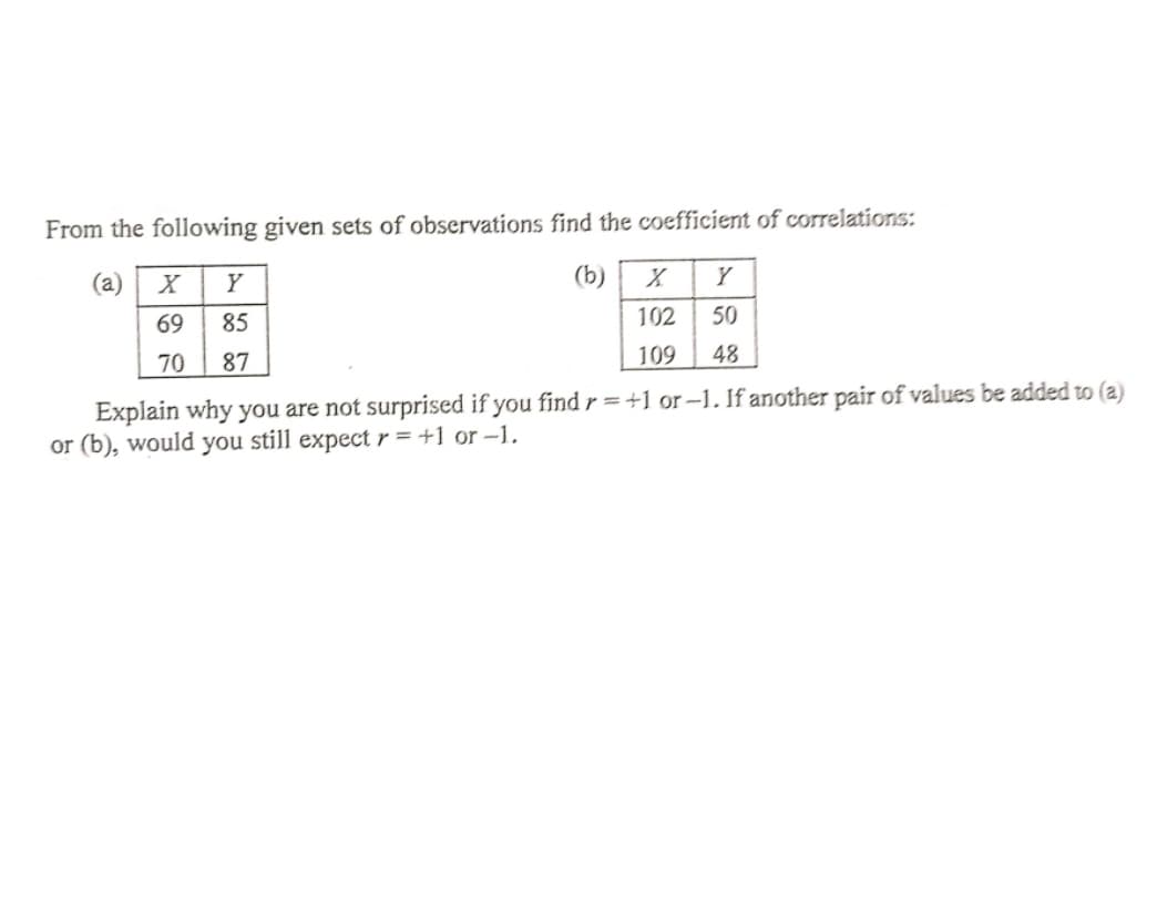 From the following given sets of observations find the coefficient of correlations:
(a)
x | Y
(b)
Y
69
85
102
50
70
87
109
48
Explain why you are not surprised if you findr=+1 or-1. If another pair of values be added to (a)
or (b), would you still expect r = +1 or -1.
