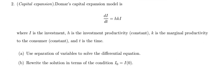 2. (Capital erpansion).Domar's capital expansion model is
dI
hkI
dt
where I is the investment, h is the investment productivity (constant), k is the marginal productivity
to the consumer (constant), and t is the time.
(a) Use separation of variables to solve the differential equation.
(b) Rewrite the solution in terms of the condition I, = I(0).
