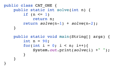 public class CAT_ONE {
public static int solve(int n) {
if (n <= 1)
return n;
return solve(n-1) + solve(n-2);
public static void main(String[] args) {
int n = 90;
for (int i = 0; i < n; i++){
System.out.print(solve(i) +" ");
}
