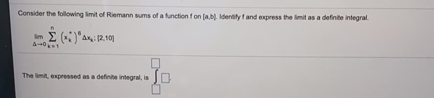 Consider the following limit of Riemann sums of a function f on [a,b]. Identify f and express the limit as a definite integral.
lim (xx)°Axi (2,10]
A-0 K=1
The limit, expressed as a definite integral, is
