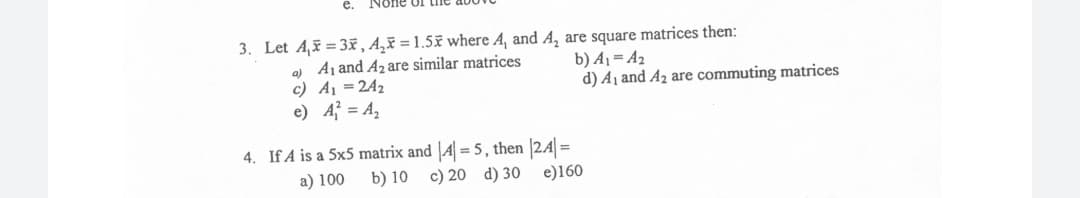 е.
None of tne
3. Let A, = 3x, A‚³ = 1.5x where A, and A, are square matrices then:
a) Aj and A2are similar matrices
c) A1 =242
e) A = A,
b) A1= A2
d) A1 and A2 are commuting matrices
4. If A is a 5x5 matrix and |A = 5, then 24 =
a) 100
b) 10 c) 20 d) 30
e)160
