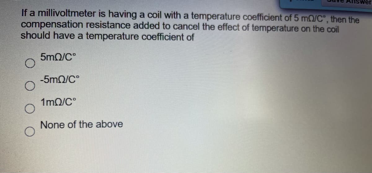 If a millivoltmeter is having a coil with a temperature coefficient of 5 m0/C, then the
compensation resistance added to cancel the effect of temperature on the coil
should have a temperature coefficient of
5mQ/C°
-5mQ/C°
1mQ/C°
None of the above
