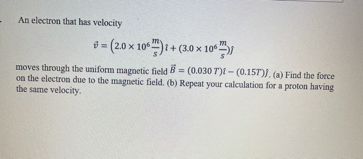 An electron that has velocity
т
i = (2.0 x 106)i+ (3.0 × 106
10",
%3D
moves through the uniform magnetic field B = (0.030 T)î – (0.15T)f. (a) Find the force
on the electron due to the magnetic field. (b) Repeat your calculation for a proton having
the same velocity.
