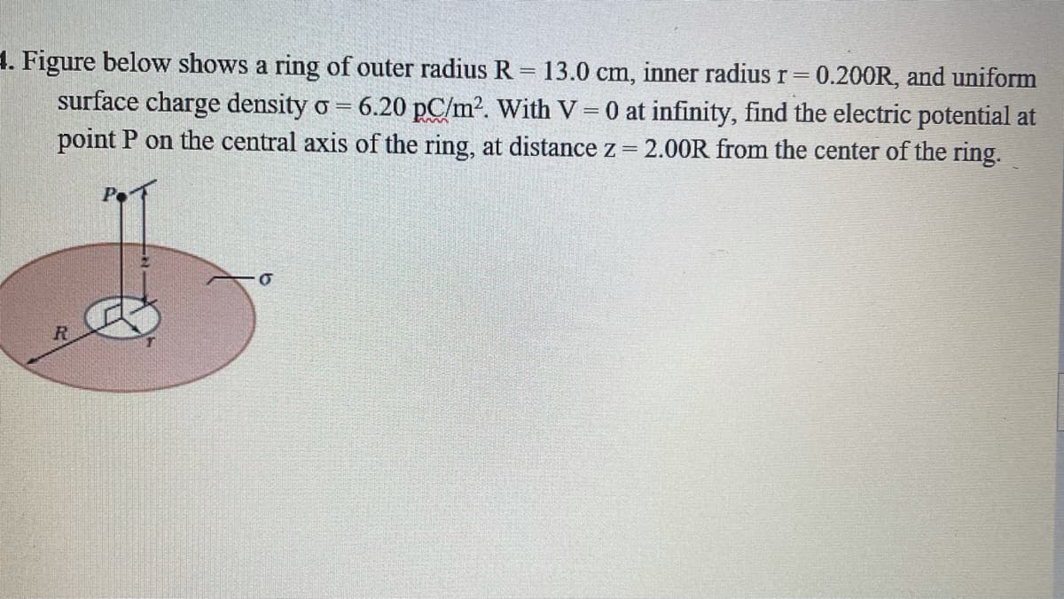 4. Figure below shows a ring of outer radius R = 13.0 cm, inner radius r= 0.200R, and uniform
surface charge density o = 6.20 pC/m2. With V = 0 at infinity, find the electric potential at
point P on the central axis of the ring, at distance z = 2.0OR from the center of the ring.
%3D
R
