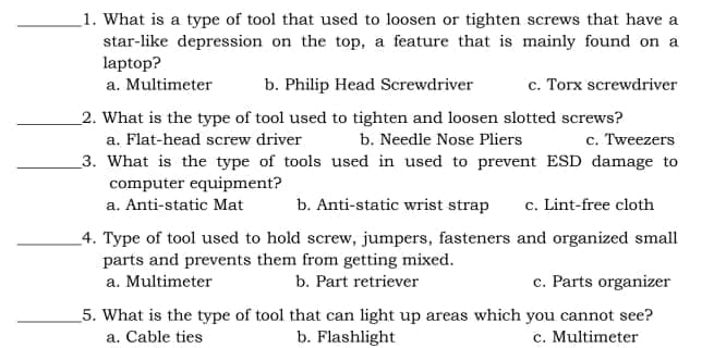 _1. What is a type of tool that used to loosen or tighten screws that have a
star-like depression on the top, a feature that is mainly found on a
laptop?
a. Multimeter
b. Philip Head Screwdriver
c. Torx screwdriver
2. What is the type of tool used to tighten and loosen slotted screws?
a. Flat-head screw driver
b. Needle Nose Pliers
c. Tweezers
_3. What is the type of tools used in used to prevent ESD damage to
computer equipment?
a. Anti-static Mat
b. Anti-static wrist strap
c. Lint-free cloth
4. Type of tool used to hold screw, jumpers, fasteners and organized small
parts and prevents them from getting mixed.
a. Multimeter
b. Part retriever
c. Parts organizer
_5. What is the type of tool that can light up areas which you cannot see?
b. Flashlight
c. Multimeter
a. Cable ties
