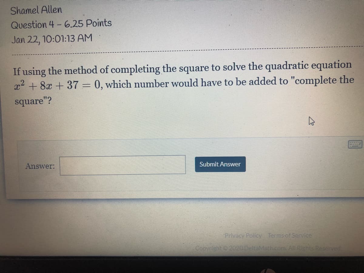 Shamel Allen
Question 4 - 6.25 Points
Jan 22, 10:01:13 AM
If using the method of completing the square to solve the quadratic equation
x2 + 8x + 37 =0, which number would have to be added to "complete the
square"?
Answer:
Submit Answer
Privacy Policy Termsof Service
Copyright 2020 DeltaMath.com. All Rights Reserved.
