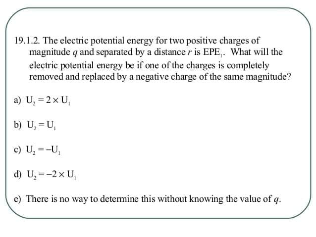 19.1.2. The electric potential energy for two positive charges of
magnitude q and separated by a distance r is EPE,. What will the
electric potential energy be if one of the charges is completely
removed and replaced by a negative charge of the same magnitude?
a) U, = 2x U,
b) U, = U,
c) U, =-U,
d) U, =-2x U,
e) There is no way to detemine this without knowing the value of q.
