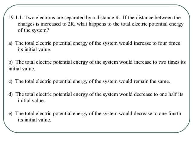 19.1.1. Two electrons are separated by a distance R. If the distance between the
charges is increased to 2R, what happens to the total electric potential energy
of the system?
a) The total electric potential energy of the system would increase to four times
its initial value.
b) The total electric potential energy of the system would increase to two times its
initial value.
c) The total electric potential energy of the system would remain the same.
d) The total electric potential energy of the system would decrease to one half its
initial value.
e) The total electric potential energy of the system would decrease to one fourth
its initial value.
