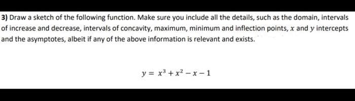 3) Draw a sketch of the following function. Make sure you include all the details, such as the domain, intervals
of increase and decrease, intervals of concavity, maximum, minimum and inflection points, x and y intercepts
and the asymptotes, albeit if any of the above information is relevant and exists.
y = x3 + x? - x -1
