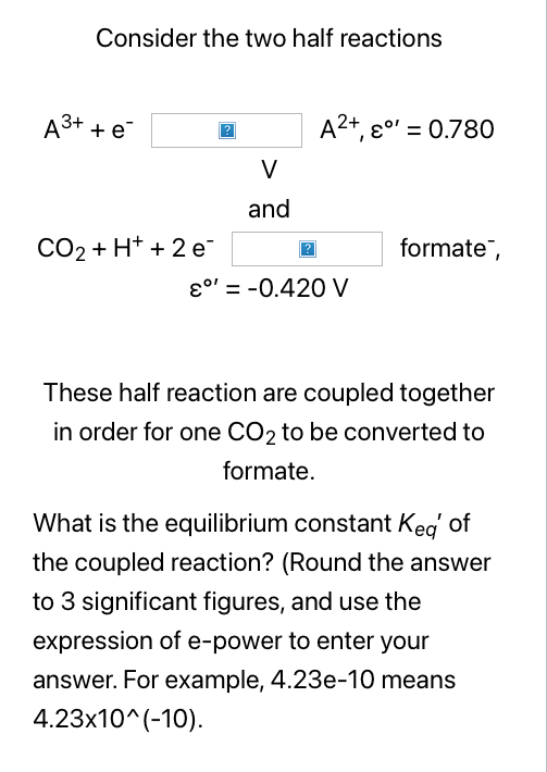 Consider the two half reactions
A3+ + e
A2+, e0' = 0.780
V
and
CO2 + H+ + 2 e¯
formate,
ɛo' = -0.420 V
%3D
These half reaction are coupled together
in order for one CO2 to be converted to
formate.
What is the equilibrium constant Keg of
the coupled reaction? (Round the answer
to 3 significant figures, and use the
expression of e-power to enter your
answer. For example, 4.23e-10 means
4.23x10^(-10).
