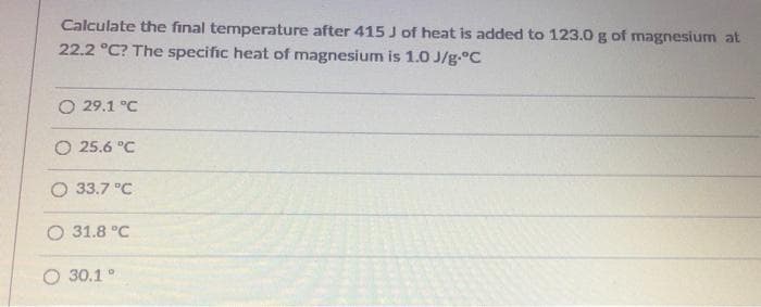 Calculate the final temperature after 415 J of heat is added to 123.0g of magnesium at
22.2 °C? The specific heat of magnesium is 1.0 J/g.°C
O 29.1 °C
O 25.6 "C
O 33.7 °C
O 31.8 °C
O 30.1°
