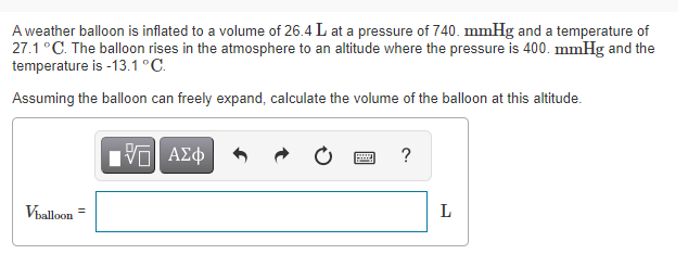 A weather balloon is inflated to a volume of 26.4 L at a pressure of 740. mmHg and a temperature of
27.1°C. The balloon rises in the atmosphere to an altitude where the pressure is 400. mmHg and the
temperature is -13.1 °C.
Assuming the balloon can freely expand, calculate the volume of the balloon at this altitude.
?
Viballoon
L
