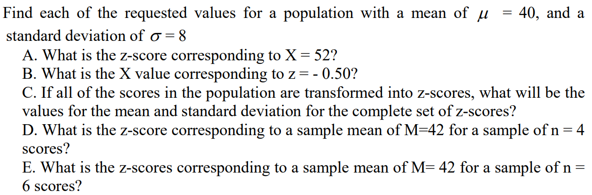 Find each of the requested values for a population with a mean of µ
40, and a
standard deviation of o = 8
A. What is the z-score corresponding to X = 52?
B. What is the X value corresponding to z= -
C. If all of the scores in the population are transformed into z-scores, what will be the
values for the mean and standard deviation for the complete set of z-scores?
- 0.50?
