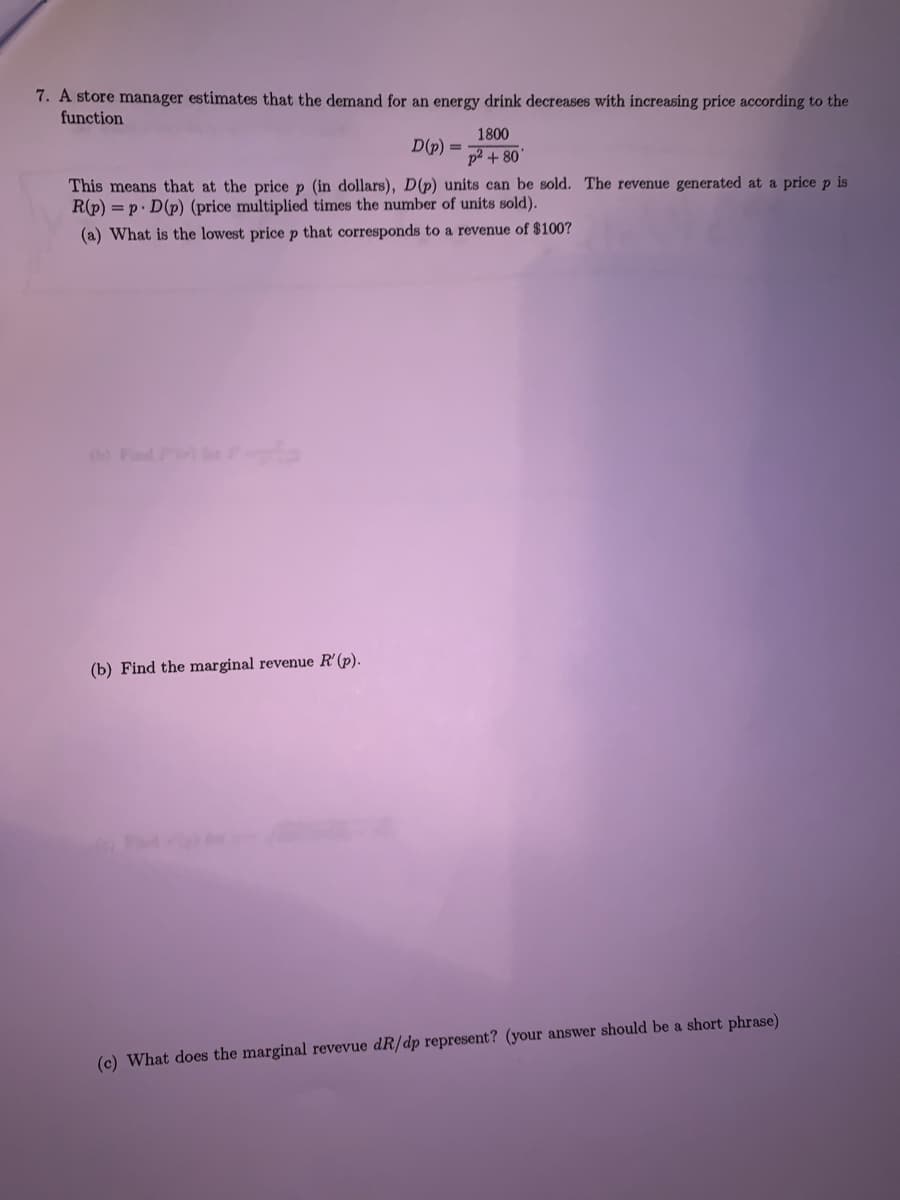 7. A store manager estimates that the demand for an energy drink decreases with increasing price according to the
function
1800
D(p) =
p2 + 80
This means that at the price p (in dollars), D(p) units can be sold. The revenue generated at a price p is
R(p) = p. D(p) (price multiplied times the number of units sold).
(a) What is the lowest price p that corresponds to a revenue of $100?
(b) Fnd
(b) Find the marginal revenue R'(p).
(c) What does the marginal revevue dR/dp represent? (your answer should be a short phrase)
