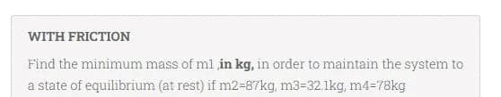 WITH FRICTION
Find the minimum mass of ml in kg, in order to maintain the system to
a state of equilibrium (at rest) if m2=87kg, m3=32.1kg, m4=78kg
