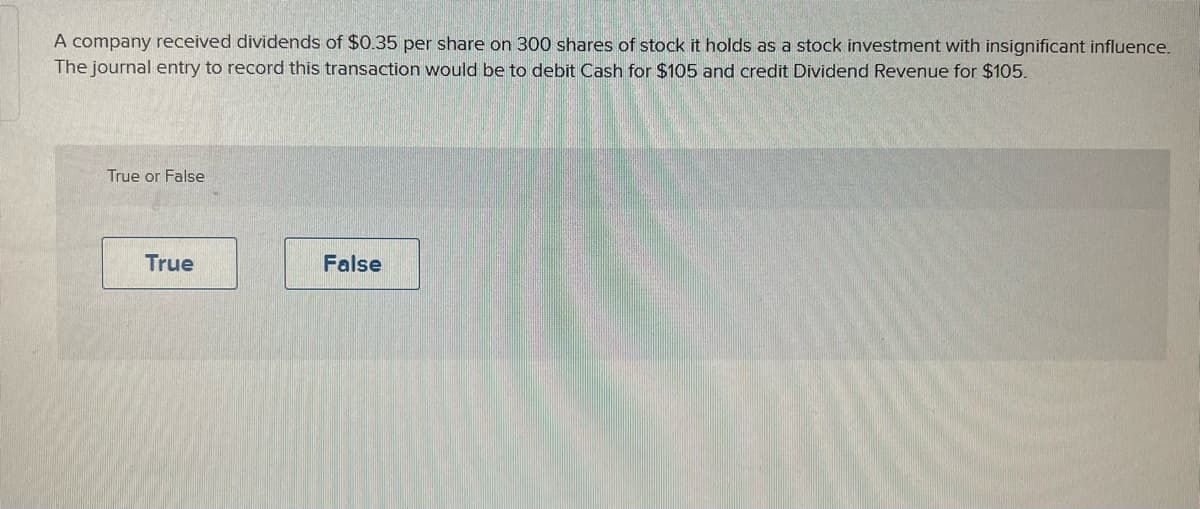 A company received dividends of $0.35 per share on 300 shares of stock it holds as a stock investment with insignificant influence.
The journal entry to record this transaction would be to debit Cash for $105 and credit Dividend Revenue for $105.
True or False
True
False