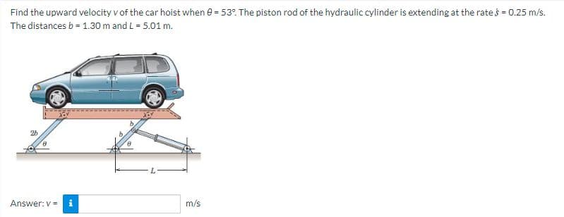 Find the upward velocity v of the car hoist when e = 53. The piston rod of the hydraulic cylinder is extending at the rates = 0.25 m/s.
The distances b = 1.30 m and L = 5.01 m.
26
Answer: v = i
m/s
