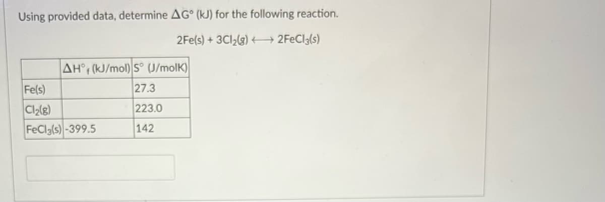 Using provided data, determine AG° (kJ) for the following reaction.
2Fe(s) + 3Cl,(g) 2FECI3(s)
AH° (kJ/mol) S° (U/molK)
Fe(s)
27.3
223.0
FeCl3(s) -399.5
142
