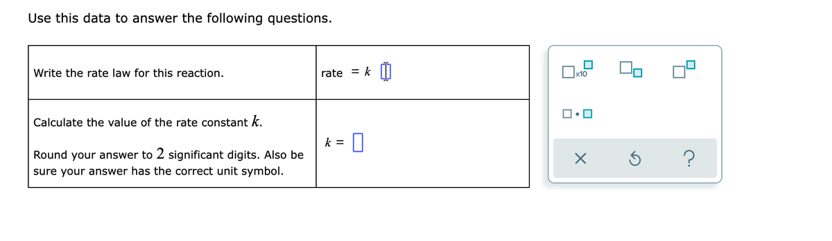 Use this data to answer the following questions.
Write the rate law for this reaction.
rate = k|I
x10
Calculate the value of the rate constant k.
k =
Round your answer to 2 significant digits. Also be
sure your answer has the correct unit symbol.
