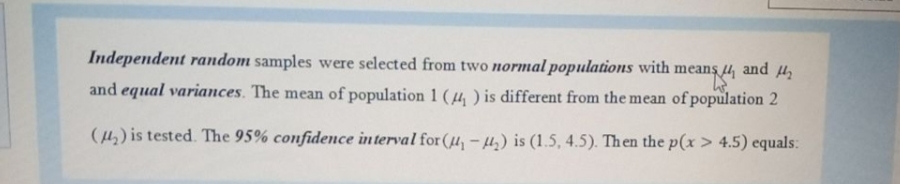 Independent random samples were selected from two normal populations with means 4, and u,
and equal variances. The mean of population 1 (4 ) is different from the mean of population 2
(4,) is tested. The 95% confidence interval for (µ, -µ.) is (1.5, 4.5). Then the p(x > 4.5) equals:
