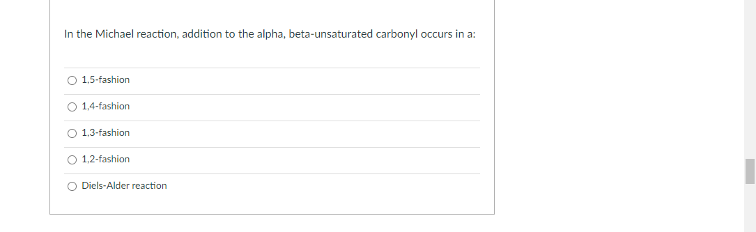 In the Michael reaction, addition to the alpha, beta-unsaturated carbonyl occurs in a:
O 1,5-fashion
O 1,4-fashion
O 1,3-fashion
O 1,2-fashion
O Diels-Alder reaction
