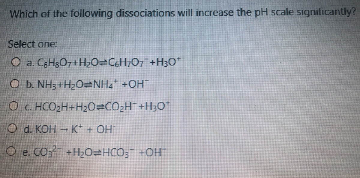 Which of the following dissociations will increase the pH scale significantly?
Select one:
O a. C6H3O7+H2O=C6H7O7+H3O*
O b. NH3+H20=NH4* +OH
O c. HCO2H+H20=CO2H¯+H3O*
O d. KOH K* + OH
O e. CO32- +H20=HCO3 +OH

