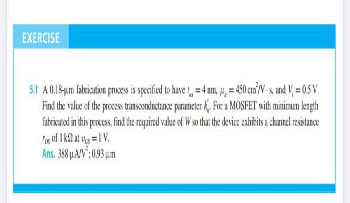EXERCISE
5.1 A 0.18-um fabrication process is specified to have t = 4 nm, 14, = 450 cm°V - , and V, = 0.5 V.
Find the value of the process transconductance parameter k. For a MOSFET with minimum length
fabricated in this process, find the required value of W so that the device exhibits a channel resistance
Iag of 1 k2 at ves = 1 V.
Ans. 388 µA/V"; 0.93 µm
%3D
