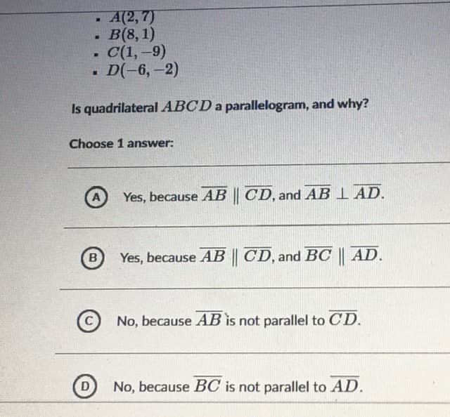 А(2, 7)
B(8, 1)
• C(1,-9)
D(-6,-2)
Is quadrilateralABCD a parallelogram, and why?
Choose 1 answer:
Yes, because AB || CD, and AB I AD.
Yes, because AB || CD, and BC || AD.
No, because AB is not parallel to CD.
No, because BC is not parallel to AD.

