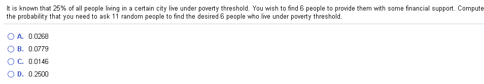 It is known that 25% of all people living in a certain city live under poverty threshold. You wish to find 6 people to provide them with some financial support. Compute
the probability that you need to ask 11 random people to find the desired 6 people who live under poverty threshold.
A. 0.0268
B. 0.0779
O C. 0.0146
O D. 0.2500
